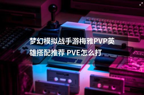 梦幻模拟战手游梅雅PVP英雄搭配推荐 PVE怎么打-第1张-游戏信息-龙启网