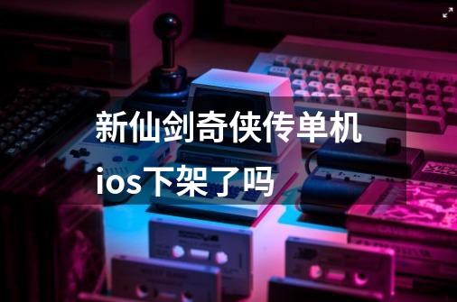 新仙剑奇侠传单机ios下架了吗-第1张-游戏信息-龙启网