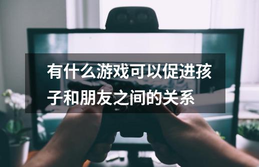 有什么游戏可以促进孩子和朋友之间的关系-第1张-游戏信息-龙启网