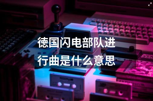 徳国闪电部队进行曲是什么意思-第1张-游戏信息-龙启网