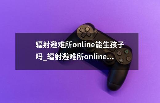 辐射避难所online能生孩子吗_辐射避难所online生孩子攻略详解-第1张-游戏信息-龙启网