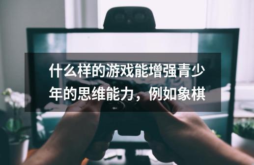 什么样的游戏能增强青少年的思维能力，例如象棋-第1张-游戏信息-龙启网