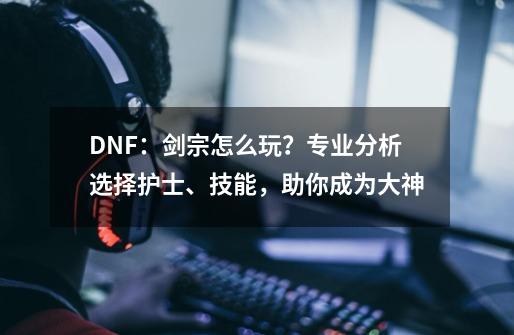 DNF：剑宗怎么玩？专业分析选择护士、技能，助你成为大神-第1张-游戏信息-龙启网