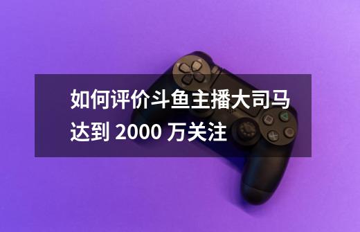 如何评价斗鱼主播大司马达到 2000 万关注-第1张-游戏信息-龙启网