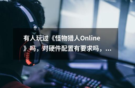 有人玩过《怪物猎人Online》吗，对硬件配置有要求吗，GTX 960会有问题吗-第1张-游戏信息-龙启网