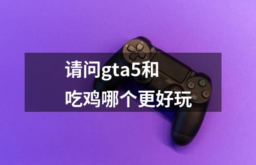 请问gta5和吃鸡哪个更好玩-第1张-游戏信息-龙启网