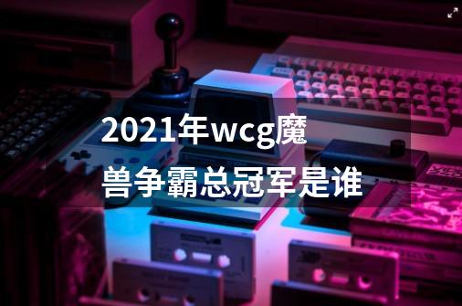 2021年wcg魔兽争霸总冠军是谁-第1张-游戏信息-龙启网