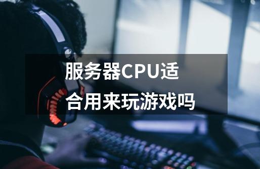 服务器CPU适合用来玩游戏吗-第1张-游戏信息-龙启网