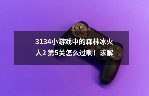 3134小游戏中的森林冰火人2 第5关怎么过啊！求解-第1张-游戏信息-龙启网