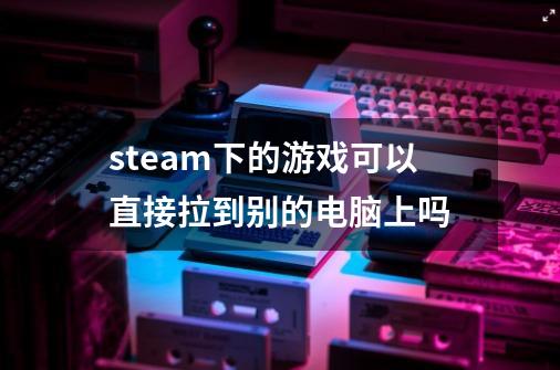 steam下的游戏可以直接拉到别的电脑上吗-第1张-游戏信息-龙启网