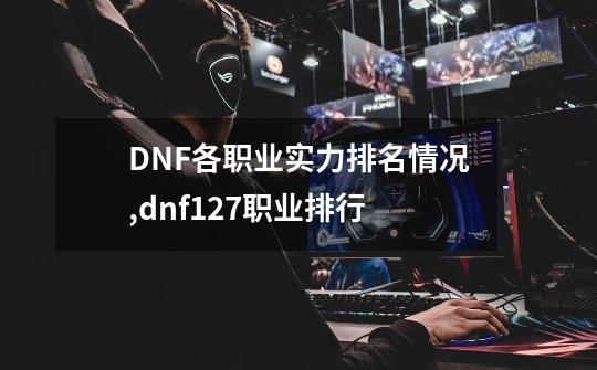 DNF各职业实力排名情况,dnf127职业排行-第1张-游戏信息-龙启网