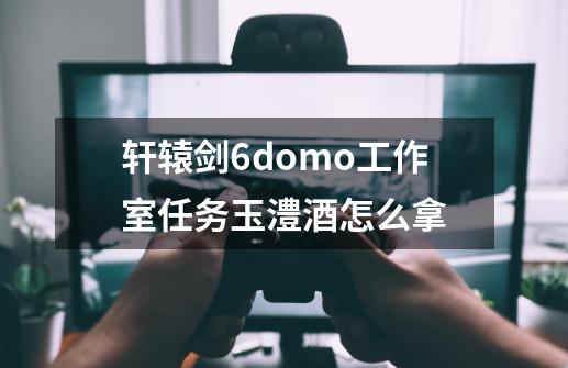 轩辕剑6domo工作室任务玉澧酒怎么拿-第1张-游戏信息-龙启网