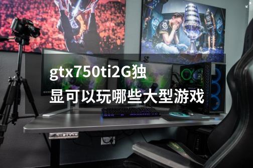 gtx750ti2G独显可以玩哪些大型游戏-第1张-游戏信息-龙启网