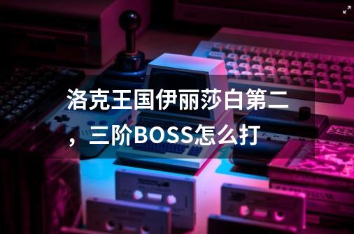 洛克王国伊丽莎白第二，三阶BOSS怎么打-第1张-游戏信息-龙启网