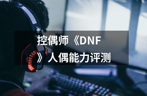 控偶师《DNF》人偶能力评测-第1张-游戏信息-龙启网