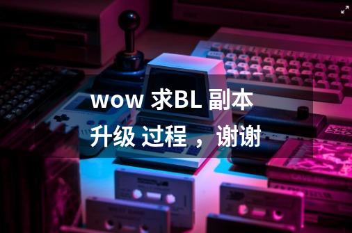 wow 求BL 副本升级 过程 ，谢谢-第1张-游戏信息-龙启网