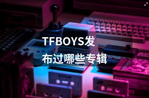 TFBOYS发布过哪些专辑-第1张-游戏信息-龙启网