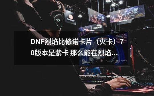 DNF烈焰比修诺卡片（火卡）70版本是紫卡 那么能在烈焰格拉卡BOOS爆出么 还是要在悬空城-第1张-游戏信息-龙启网