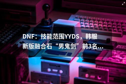 DNF：技能范围YYDS，韩服新版融合石“男鬼剑”前3名备搭配-第1张-游戏信息-龙启网