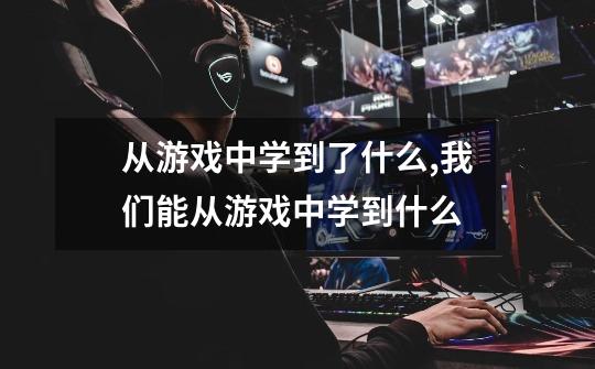 从游戏中学到了什么,我们能从游戏中学到什么-第1张-游戏信息-龙启网