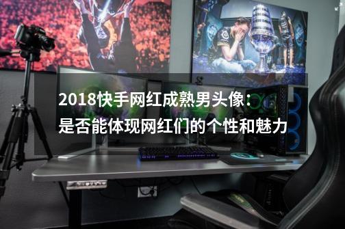 2018快手网红成熟男头像：是否能体现网红们的个性和魅力-第1张-游戏信息-龙启网