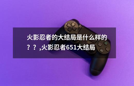 火影忍者的大结局是什么样的？？,火影忍者651大结局-第1张-游戏信息-龙启网