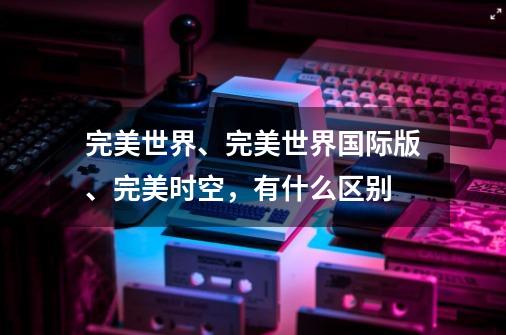 完美世界、完美世界国际版、完美时空，有什么区别-第1张-游戏信息-龙启网