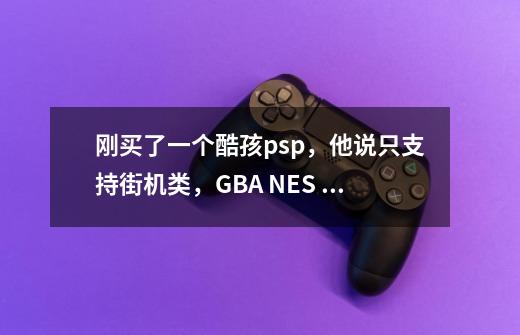 刚买了一个酷孩psp，他说只支持街机类，GBA NES 。型号是RS-02。能不能玩大型-第1张-游戏信息-龙启网