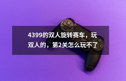 4399的双人旋转赛车，玩双人的，第2关怎么玩不了-第1张-游戏信息-龙启网