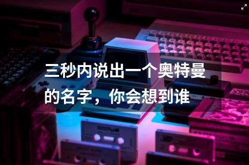 三秒内说出一个奥特曼的名字，你会想到谁-第1张-游戏信息-龙启网