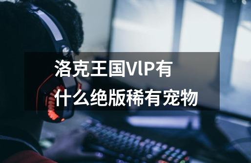 洛克王国VlP有什么绝版稀有宠物-第1张-游戏信息-龙启网