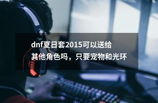 dnf夏日套2015可以送给其他角色吗，只要宠物和光环-第1张-游戏信息-龙启网