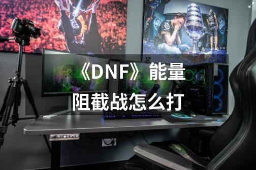 《DNF》能量阻截战怎么打-第1张-游戏信息-龙启网