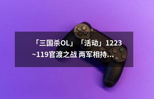 「三国杀OL」「活动」12.23~1.19官渡之战 两军相持 经典对战-第1张-游戏信息-龙启网