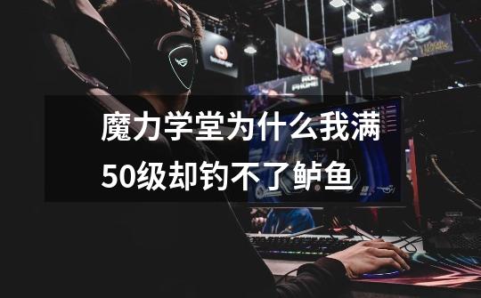 魔力学堂为什么我满50级却钓不了鲈鱼-第1张-游戏信息-龙启网