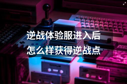 逆战体验服进入后怎么样获得逆战点-第1张-游戏信息-龙启网