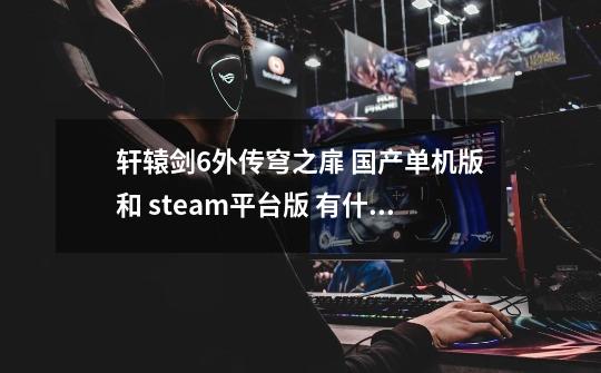 轩辕剑6外传穹之扉 国产单机版和 steam平台版 有什么区别-第1张-游戏信息-龙启网