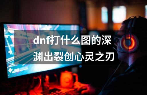 dnf打什么图的深渊出裂创心灵之刃-第1张-游戏信息-龙启网