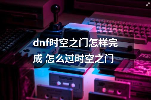 dnf时空之门怎样完成 怎么过时空之门-第1张-游戏信息-龙启网