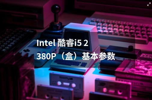 Intel 酷睿i5 2380P（盒）基本参数-第1张-游戏信息-龙启网