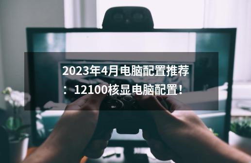 2023年4月电脑配置推荐：12100核显电脑配置！-第1张-游戏信息-龙启网