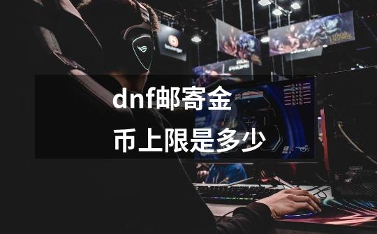 dnf邮寄金币上限是多少-第1张-游戏信息-龙启网