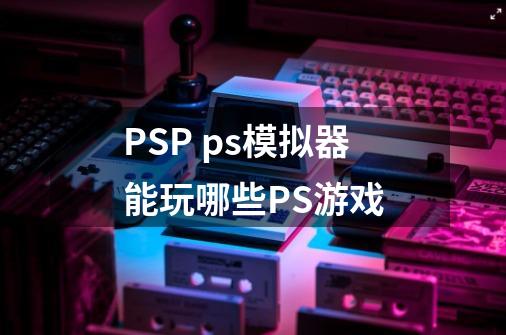 PSP ps模拟器能玩哪些PS游戏-第1张-游戏信息-龙启网