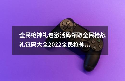 全民枪神礼包激活码领取全民枪战礼包码大全2022全民枪神ss枪兑换码-第1张-游戏信息-龙启网