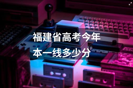 福建省高考今年本一线多少分-第1张-游戏信息-龙启网