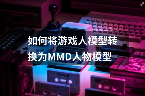 如何将游戏人模型转换为MMD人物模型-第1张-游戏信息-龙启网