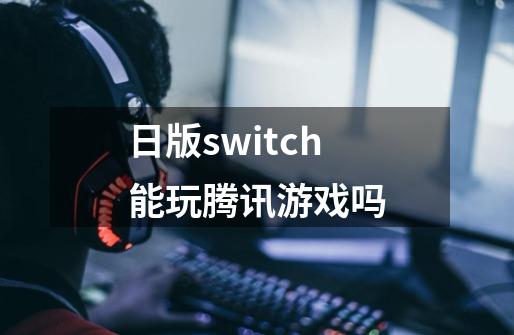 日版switch能玩腾讯游戏吗-第1张-游戏信息-龙启网