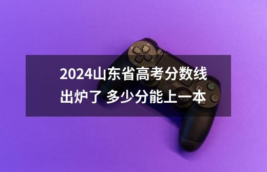 2024山东省高考分数线出炉了 多少分能上一本-第1张-游戏信息-龙启网