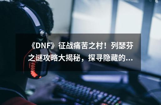 《DNF》征战痛苦之村！列瑟芬之谜攻略大揭秘，探寻隐藏的力量！-第1张-游戏信息-龙启网