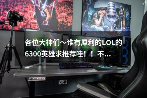 各位大神们～谁有犀利的LOL的6300英雄求推荐哇！！不担心操作，求犀利。-第1张-游戏信息-龙启网